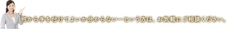 何から手を付けてよいか分からない…という方は、お気軽にご相談ください。