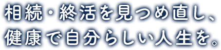 相続・終活を見つめ直し、 健康で自分らしい人生を。