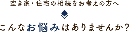 空き家・住宅の相続をお考えの方へ こんなお悩みはありませんか？