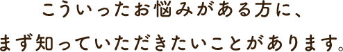 こういったお悩みがある方に、 まず知っていただきたいことがあります。